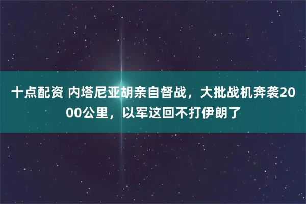 十点配资 内塔尼亚胡亲自督战，大批战机奔袭2000公里，以军这回不打伊朗了