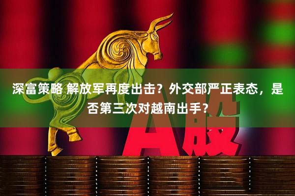 深富策略 解放军再度出击？外交部严正表态，是否第三次对越南出手？