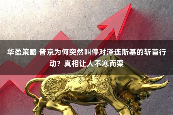 华盈策略 普京为何突然叫停对泽连斯基的斩首行动？真相让人不寒而栗