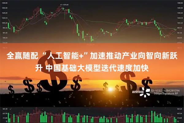 全赢随配 “人工智能+”加速推动产业向智向新跃升 中国基础大模型迭代速度加快