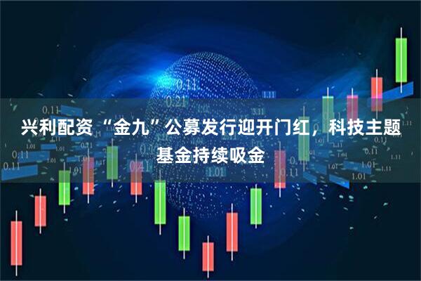 兴利配资 “金九”公募发行迎开门红，科技主题基金持续吸金