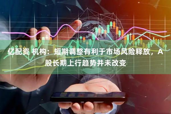 亿配资 机构：短期调整有利于市场风险释放，A股长期上行趋势并未改变