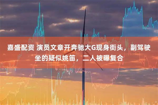 嘉盛配资 演员文章开奔驰大G现身街头，副驾驶坐的疑似姚笛，二人被曝复合