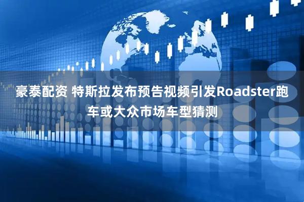 豪泰配资 特斯拉发布预告视频引发Roadster跑车或大众市场车型猜测