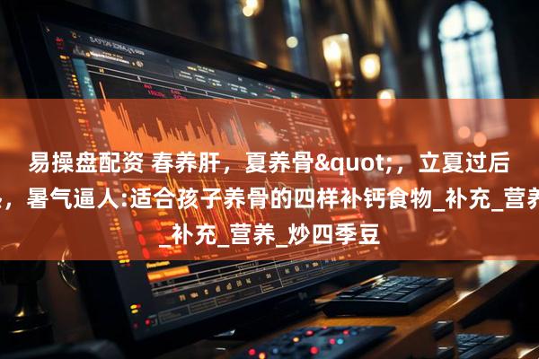 易操盘配资 春养肝，夏养骨"，立夏过后，天气炎热，暑气逼人:适合孩子养骨的四样补钙食物_补充_营养_炒四季豆