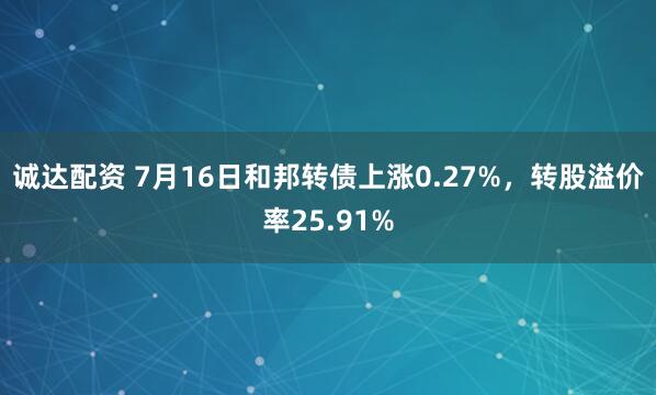 诚达配资 7月16日和邦转债上涨0.27%，转股溢价率25.91%