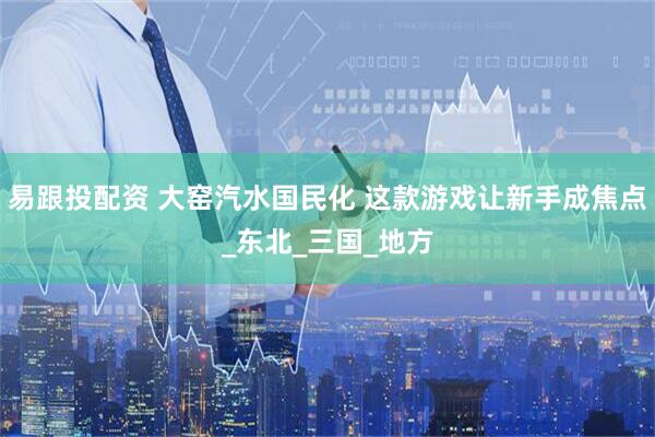 易跟投配资 大窑汽水国民化 这款游戏让新手成焦点_东北_三国_地方