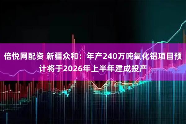 倍悦网配资 新疆众和：年产240万吨氧化铝项目预计将于2026年上半年建成投产