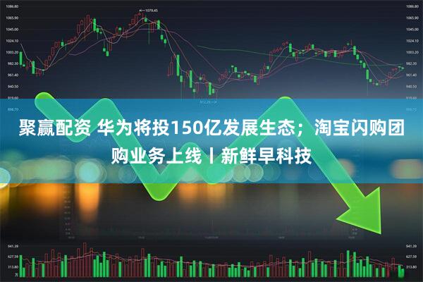 聚赢配资 华为将投150亿发展生态；淘宝闪购团购业务上线丨新鲜早科技