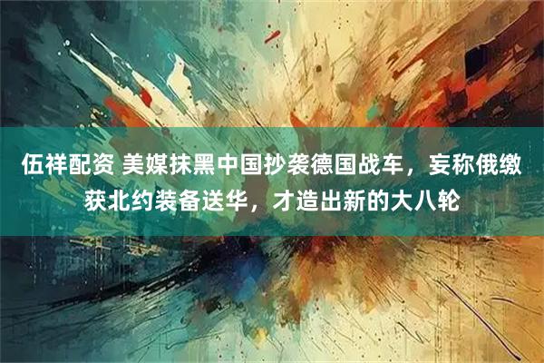 伍祥配资 美媒抹黑中国抄袭德国战车，妄称俄缴获北约装备送华，才造出新的大八轮