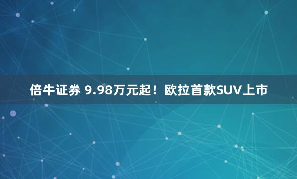 倍牛证券 9.98万元起！欧拉首款SUV上市