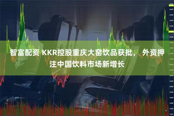 智富配资 KKR控股重庆大窑饮品获批， 外资押注中国饮料市场新增长