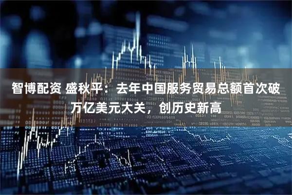 智博配资 盛秋平：去年中国服务贸易总额首次破万亿美元大关，创历史新高