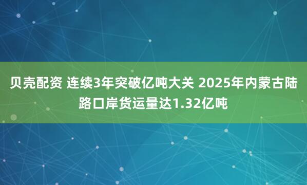 贝壳配资 连续3年突破亿吨大关 2025年内蒙古陆路口岸货运量达1.32亿吨