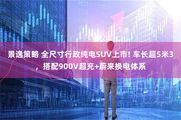 景逸策略 全尺寸行政纯电SUV上市! 车长超5米3，搭配900V超充+蔚来换电体系
